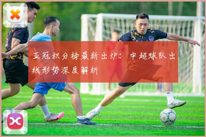 亚冠积分榜最新出炉：中超球队出线形势深度解析