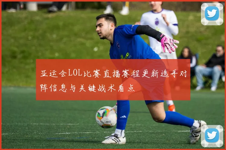 亚运会LOL比赛直播赛程更新选手对阵信息与关键战术看点