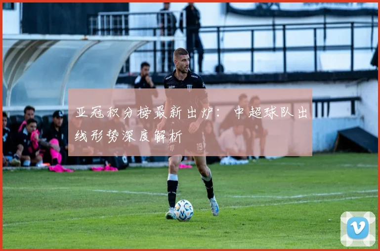 亚冠积分榜最新出炉：中超球队出线形势深度解析