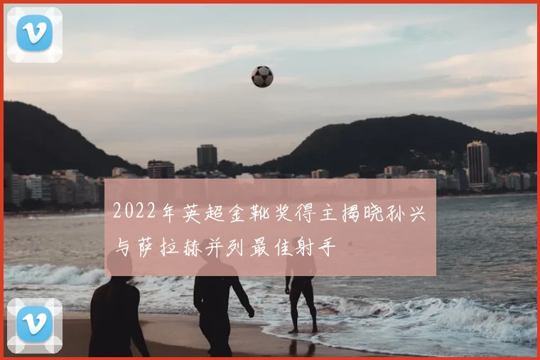 2022年英超金靴奖得主揭晓孙兴慜与萨拉赫并列最佳射手