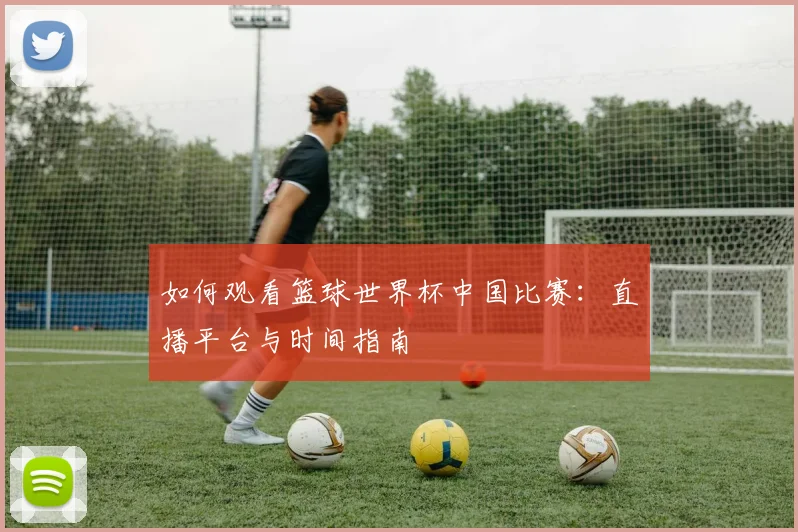 如何观看篮球世界杯中国比赛：直播平台与时间指南
