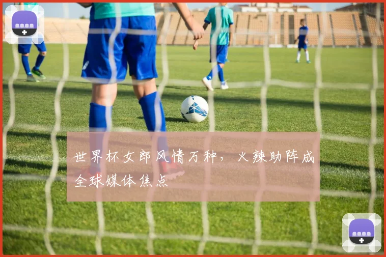 世界杯女郎风情万种，火辣助阵成全球媒体焦点