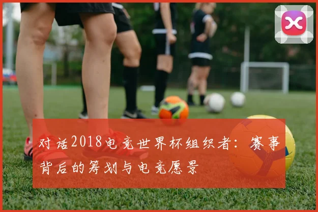 对话2018电竞世界杯组织者：赛事背后的筹划与电竞愿景