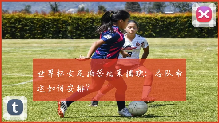 世界杯女足抽签结果揭晓：各队命运如何安排？