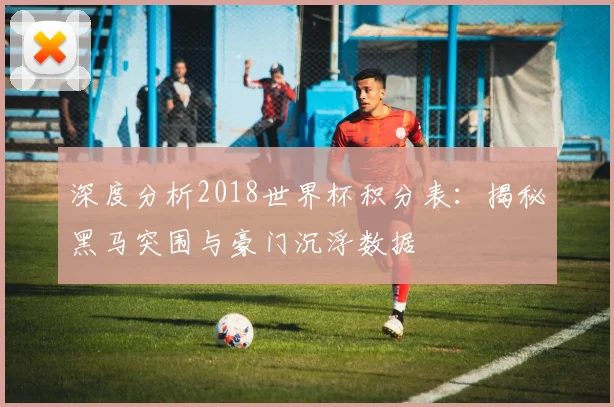 深度分析2018世界杯积分表：揭秘黑马突围与豪门沉浮数据