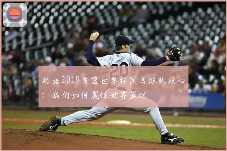 对话2019男篮世界杯黑马球队核心：我们如何震惊世界篮坛