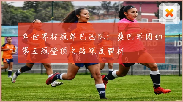 年世界杯冠军巴西队:桑巴军团的第五冠登顶之路深度解析