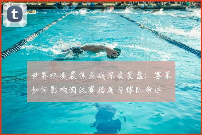 世界杯凌晨焦点战深度复盘：赛果如何影响淘汰赛格局与球队命运