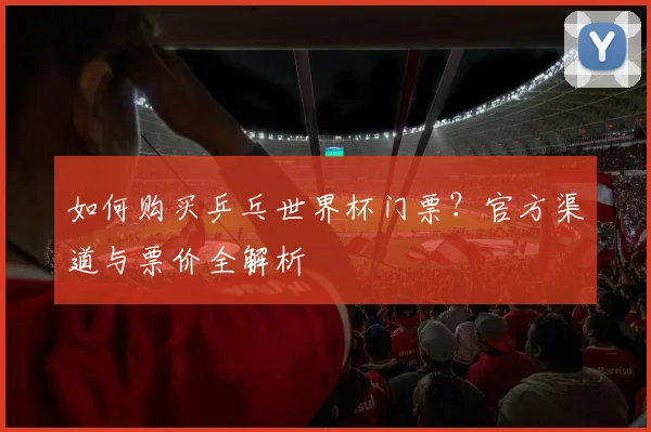 如何购买乒乓世界杯门票？官方渠道与票价全解析