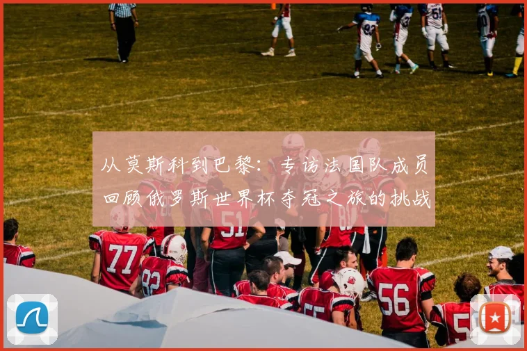 从莫斯科到巴黎：专访法国队成员回顾俄罗斯世界杯夺冠之旅的挑战与辉煌