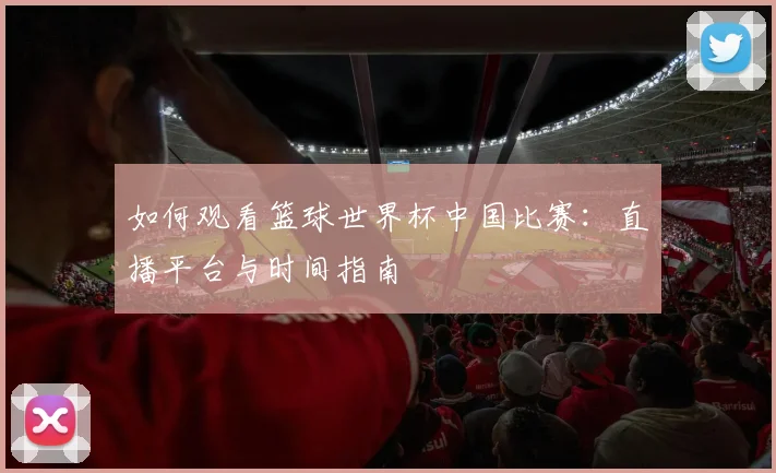 如何观看篮球世界杯中国比赛：直播平台与时间指南