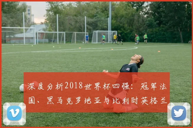 深度分析2018世界杯四强：冠军法国、黑马克罗地亚与比利时英格兰的得失