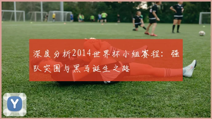 深度分析2014世界杯小组赛程：强队突围与黑马诞生之路