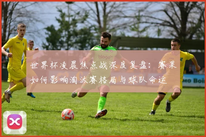 世界杯凌晨焦点战深度复盘：赛果如何影响淘汰赛格局与球队命运