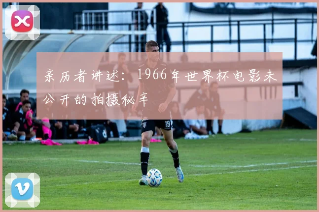 亲历者讲述：1966年世界杯电影未公开的拍摄秘辛