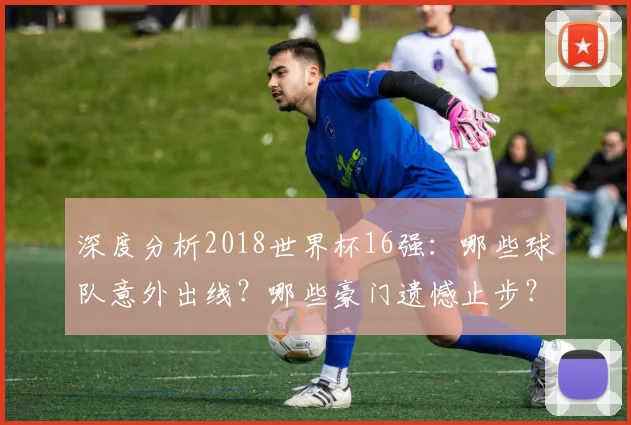 深度分析2018世界杯16强：哪些球队意外出线？哪些豪门遗憾止步？