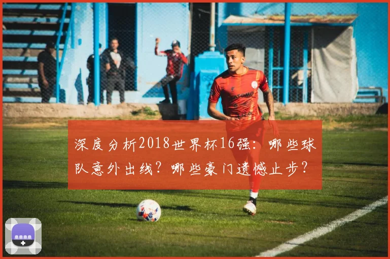 深度分析2018世界杯16强：哪些球队意外出线？哪些豪门遗憾止步？