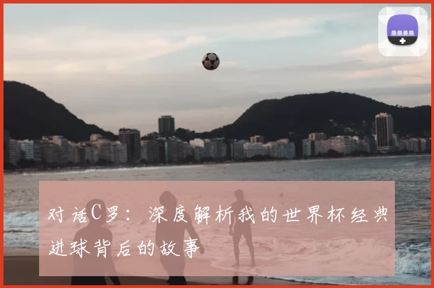 对话C罗：深度解析我的世界杯经典进球背后的故事