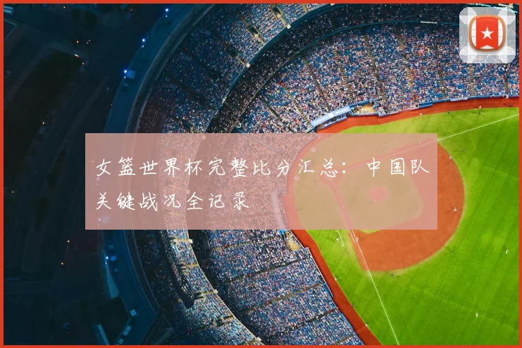 女篮世界杯完整比分汇总:中国队关键战况全记录