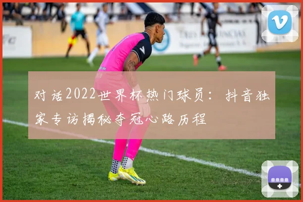 对话2022世界杯热门球员：抖音独家专访揭秘夺冠心路历程